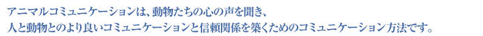 アニマルコミュニケーションは、動物たちの心の声を聞き、人と動物とのより良いコミュニケーションと信頼関係を築くためのコミュニケーション方法です。