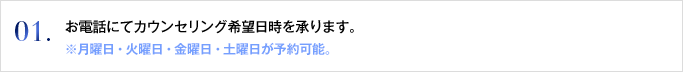 01. お電話にてカウンセリング希望日時を承ります。※月曜日・火曜日・金曜日・土曜日が予約可能。この時点では仮予約となります。