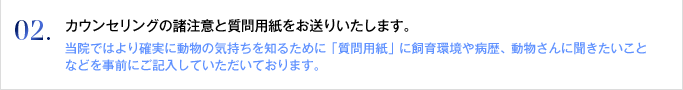 02. カウンセリングの諸注意と質問用紙をお送りいたします。
当院ではより確実に動物の気持ちを知るために「質問用紙」に飼育環境や病歴、動物さんに聞きたいことなどを事前にご記入していただいております。