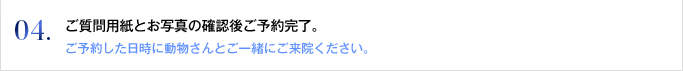 04. ご質問用紙とお写真の確認後ご予約完了。
ご予約した日時に動物さんとご一緒にご来院ください。