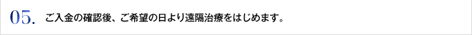 05. ご入金の確認後、ご希望の日より遠隔治療をはじめます。