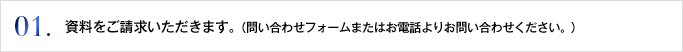 01. 資料をご請求いただきます。（問い合わせフォームまたはお電話よりお問い合わせください。）