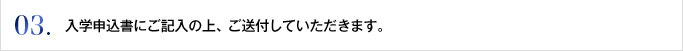 03. 入学申込書にご記入の上、ご送付していただきます。