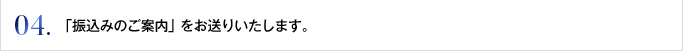 04. 「振込みのご案内」をお送りいたします。
