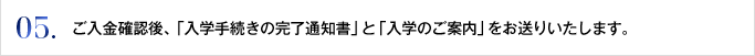 05. ご入金確認後、「入学手続きの完了通知書」と「入学のご案内」をお送りいたします。