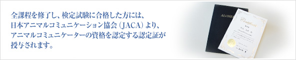 全課程を修了し、検定試験に合格した方には、日本アニマルコミュニケーション協会（JACA）より、アニマルコミュニケーターの資格を認定する認定証が授与されます。