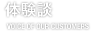 体験談　VOICE OF OUR CUSTOMERS